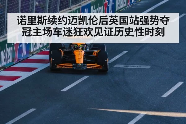 诺里斯续约迈凯伦后英国站强势夺冠主场车迷狂欢见证历史性时刻