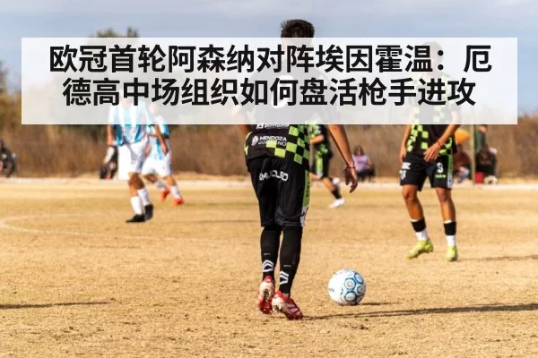 欧冠首轮阿森纳对阵埃因霍温:厄德高中场组织如何盘活枪手进攻